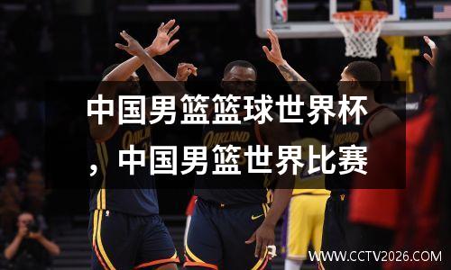 中国男篮篮球世界杯，中国男篮世界比赛