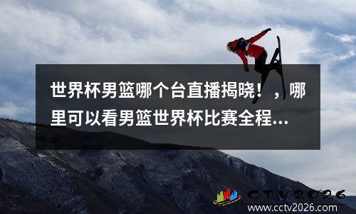 世界杯男篮哪个台直播揭晓！，哪里可以看男篮世界杯比赛全程回放