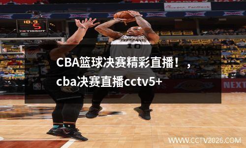 CBA篮球决赛精彩直播！，cba决赛直播cctv5+