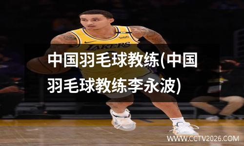 中国羽毛球教练(中国羽毛球教练李永波)