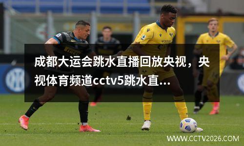 成都大运会跳水直播回放央视，央视体育频道cctv5跳水直播2023