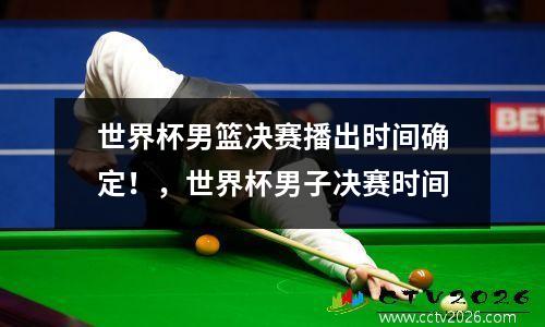 世界杯男篮决赛播出时间确定！，世界杯男子决赛时间