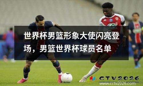 世界杯男篮形象大使闪亮登场，男篮世界杯球员名单