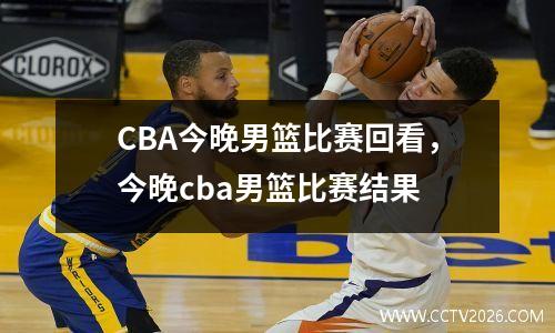 CBA今晚男篮比赛回看，今晚cba男篮比赛结果