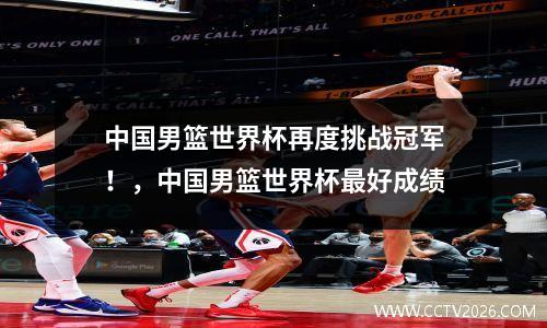 中国男篮世界杯再度挑战冠军！，中国男篮世界杯最好成绩