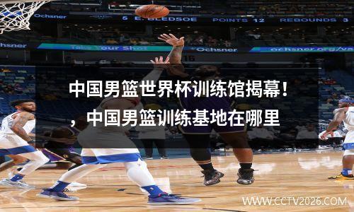 中国男篮世界杯训练馆揭幕！，中国男篮训练基地在哪里