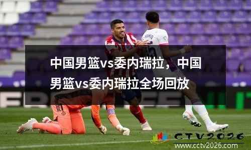 中国男篮vs委内瑞拉，中国男篮vs委内瑞拉全场回放