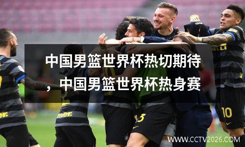 中国男篮世界杯热切期待，中国男篮世界杯热身赛