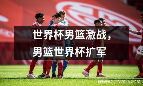 世界杯男篮激战，男篮世界杯扩军