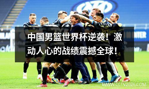 中国男篮世界杯逆袭！激动人心的战绩震撼全球！