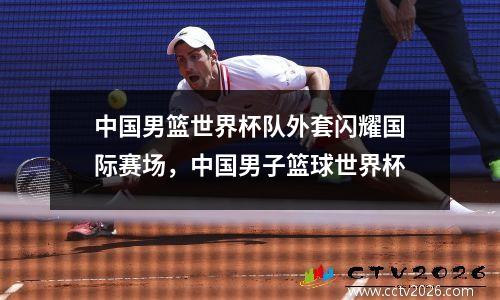 中国男篮世界杯队外套闪耀国际赛场，中国男子篮球世界杯