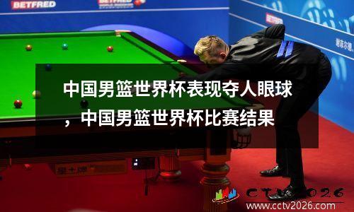 中国男篮世界杯表现夺人眼球，中国男篮世界杯比赛结果