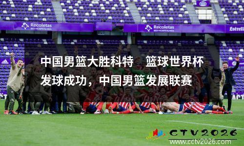 中国男篮大胜科特　篮球世界杯发球成功，中国男篮发展联赛