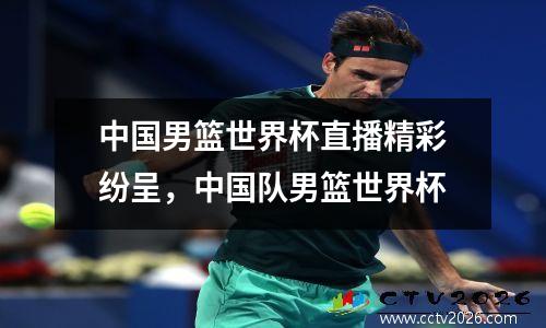 中国男篮世界杯直播精彩纷呈，中国队男篮世界杯