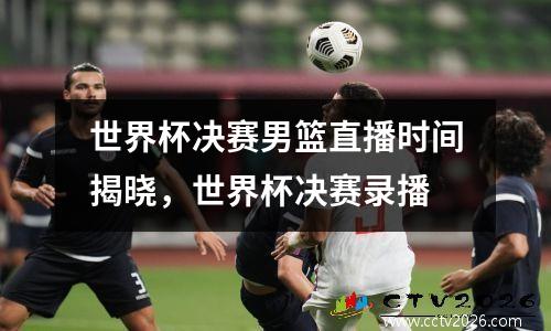 世界杯决赛男篮直播时间揭晓，世界杯决赛录播