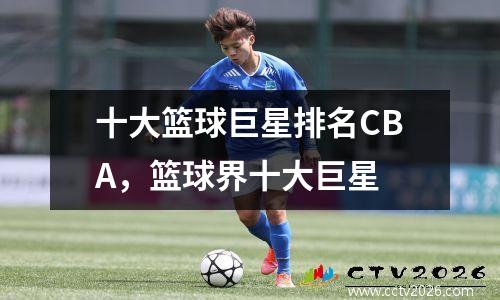 十大篮球巨星排名CBA，篮球界十大巨星