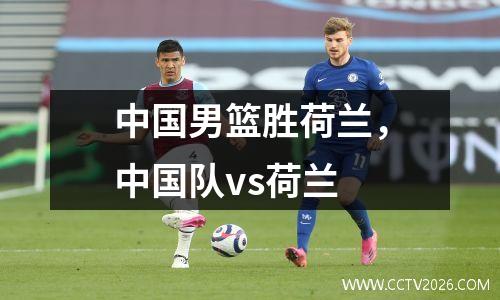 中国男篮胜荷兰，中国队vs荷兰