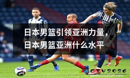 日本男篮引领亚洲力量，日本男篮亚洲什么水平