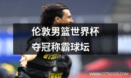 伦敦男篮世界杯夺冠称霸球坛