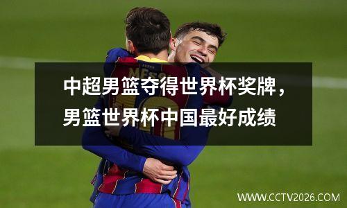 中超男篮夺得世界杯奖牌，男篮世界杯中国最好成绩