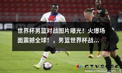 世界杯男篮对战图片曝光！火爆场面震撼全球！，男篮世界杯战况