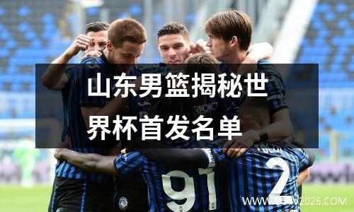山东男篮揭秘世界杯首发名单