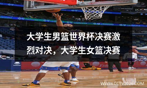 大学生男篮世界杯决赛激烈对决，大学生女篮决赛