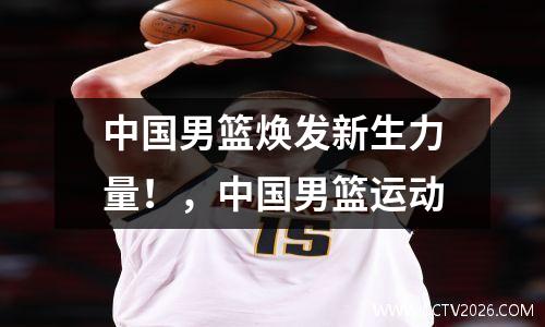 中国男篮焕发新生力量！，中国男篮运动