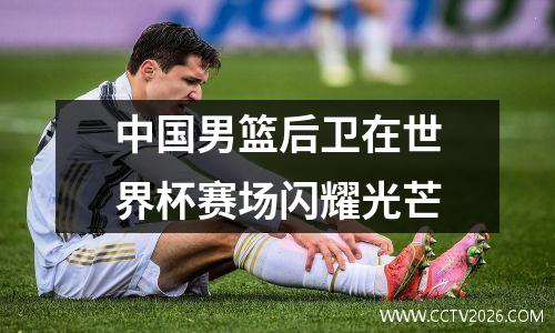 中国男篮后卫在世界杯赛场闪耀光芒