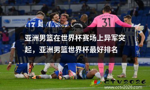 亚洲男篮在世界杯赛场上异军突起，亚洲男篮世界杯最好排名