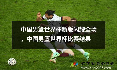 中国男篮世界杯新版闪耀全场，中国男篮世界杯比赛结果