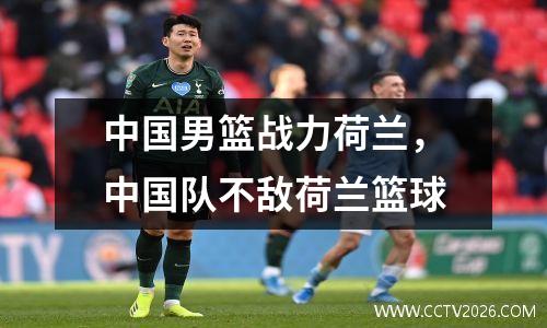 中国男篮战力荷兰，中国队不敌荷兰篮球