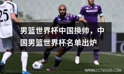 男篮世界杯中国换帅，中国男篮世界杯名单出炉