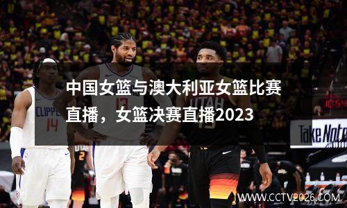 中国女篮与澳大利亚女篮比赛直播，女篮决赛直播2023