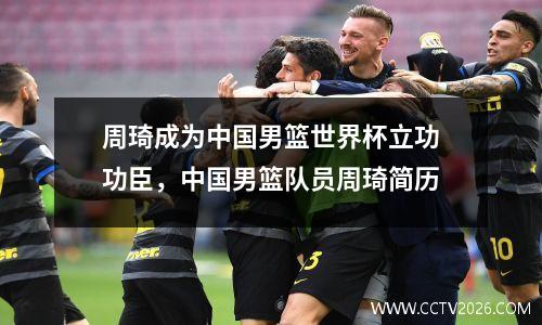 周琦成为中国男篮世界杯立功功臣，中国男篮队员周琦简历