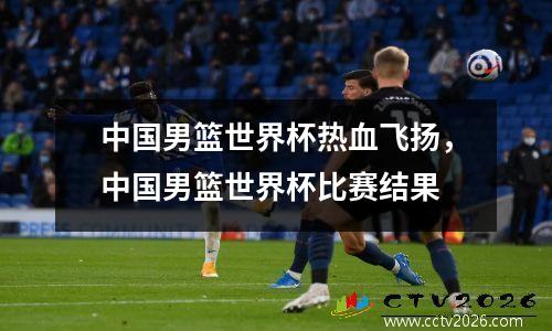 中国男篮世界杯热血飞扬，中国男篮世界杯比赛结果