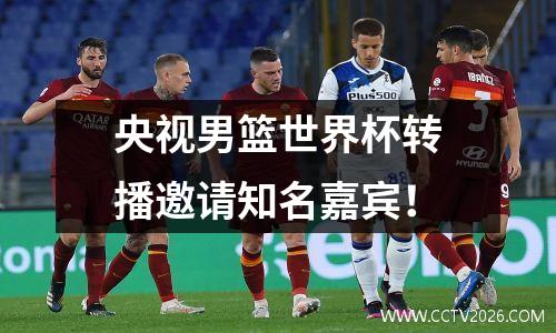 央视男篮世界杯转播邀请知名嘉宾！