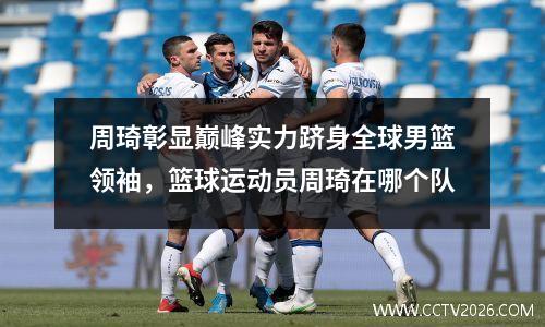 周琦彰显巅峰实力跻身全球男篮领袖，篮球运动员周琦在哪个队
