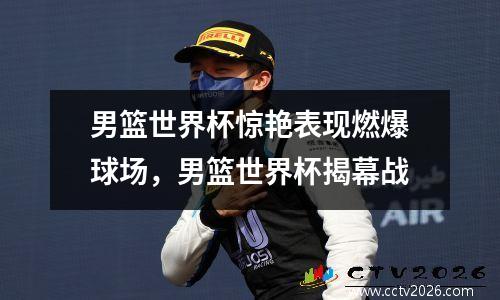 男篮世界杯惊艳表现燃爆球场，男篮世界杯揭幕战