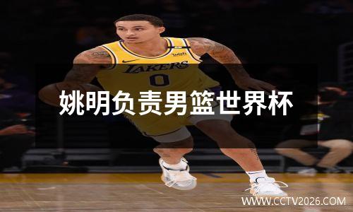 姚明负责男篮世界杯