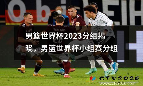 男篮世界杯2023分组揭晓，男篮世界杯小组赛分组