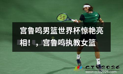 宫鲁鸣男篮世界杯惊艳亮相！，宫鲁鸣执教女篮