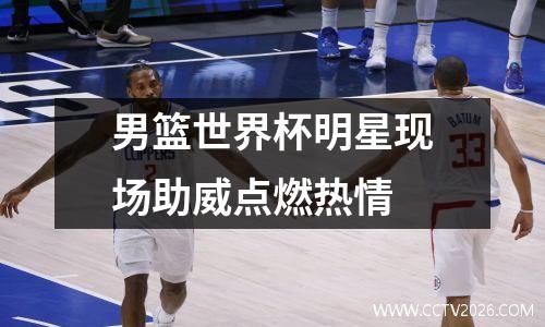 男篮世界杯明星现场助威点燃热情