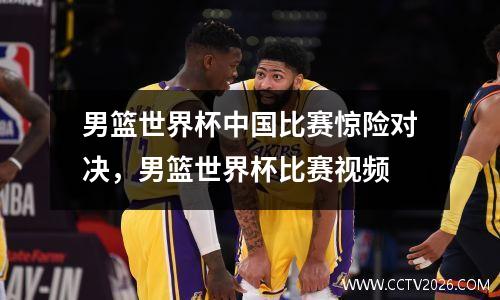 男篮世界杯中国比赛惊险对决，男篮世界杯比赛视频