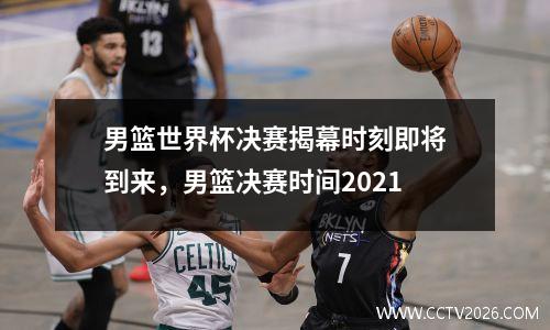 男篮世界杯决赛揭幕时刻即将到来，男篮决赛时间2021