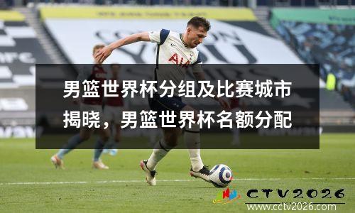 男篮世界杯分组及比赛城市揭晓，男篮世界杯名额分配