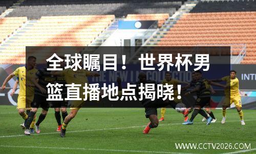 全球瞩目！世界杯男篮直播地点揭晓！