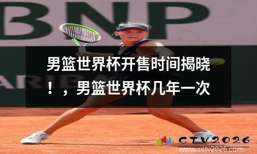 男篮世界杯开售时间揭晓！，男篮世界杯几年一次