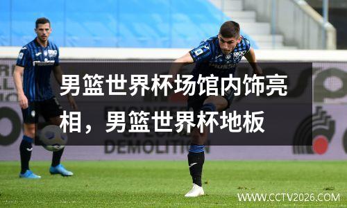 男篮世界杯场馆内饰亮相，男篮世界杯地板