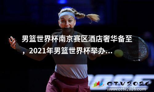 男篮世界杯南京赛区酒店奢华备至，2021年男篮世界杯举办地